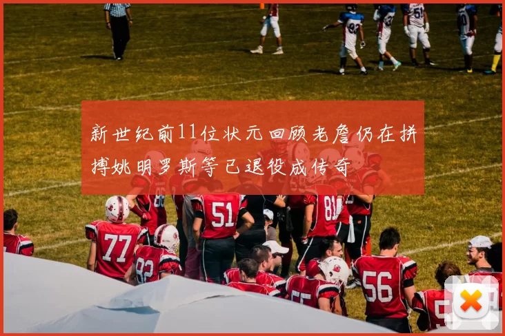 新世纪前11位状元回顾老詹仍在拼搏姚明罗斯等已退役成传奇