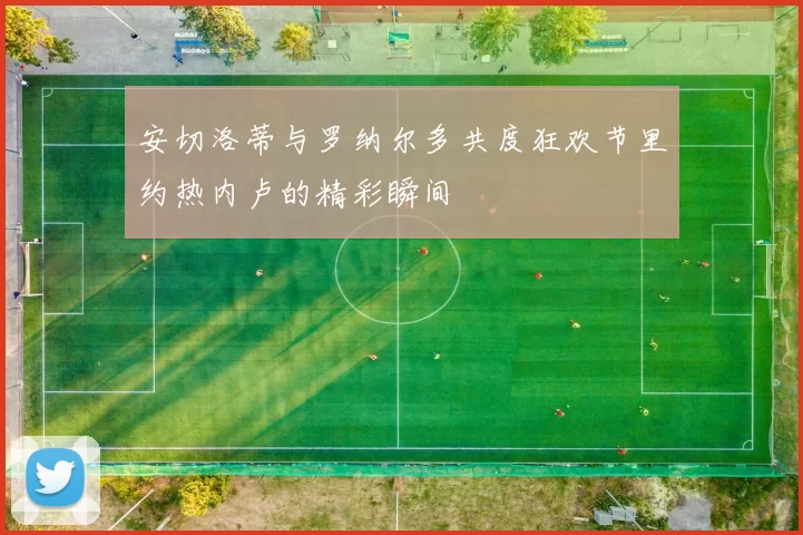 安切洛蒂与罗纳尔多共度狂欢节里约热内卢的精彩瞬间