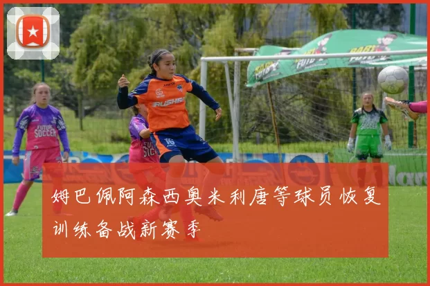 姆巴佩阿森西奥米利唐等球员恢复训练备战新赛季