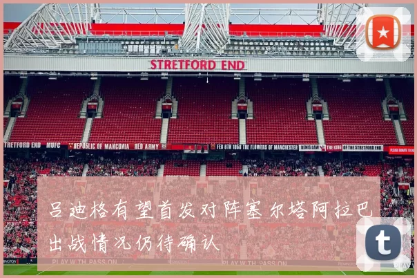 吕迪格有望首发对阵塞尔塔阿拉巴出战情况仍待确认