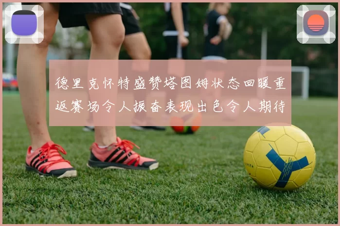 德里克怀特盛赞塔图姆状态回暖重返赛场令人振奋表现出色令人期待