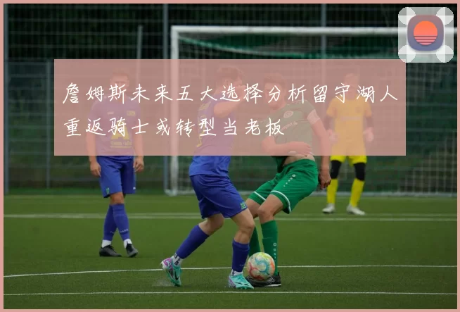 詹姆斯未来五大选择分析留守湖人重返骑士或转型当老板