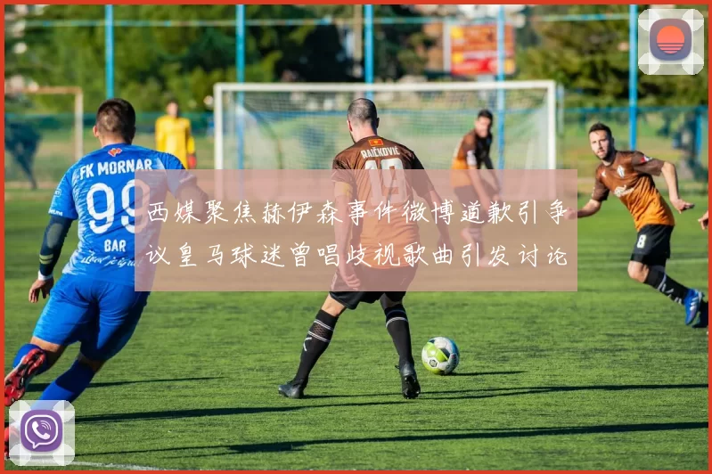 西媒聚焦赫伊森事件微博道歉引争议皇马球迷曾唱歧视歌曲引发讨论