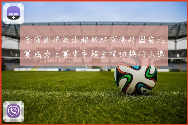 李海新将执法超级杯海港对国安比赛成为上赛季中超金哨的热门人选