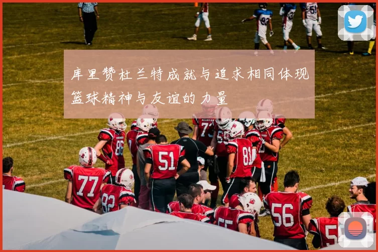 库里赞杜兰特成就与追求相同体现篮球精神与友谊的力量